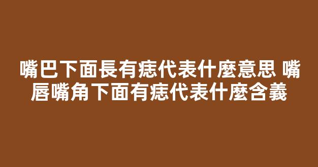 嘴巴下面長有痣代表什麼意思 嘴唇嘴角下面有痣代表什麼含義